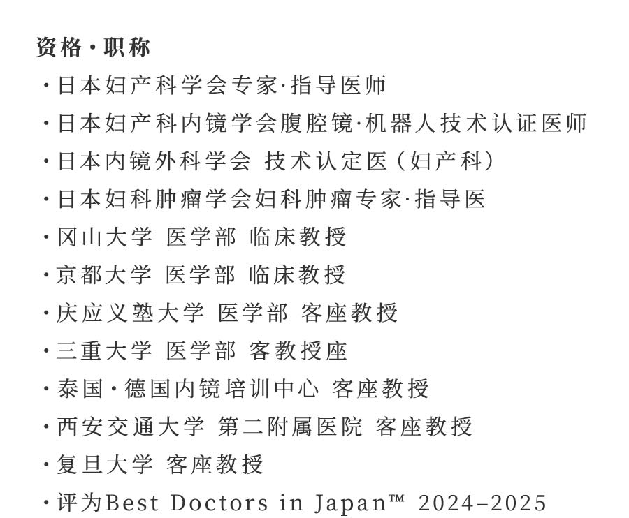 资格・职称 ・日本妇产科学会专家·指导医师 ・日本妇产科内镜学会腹腔镜·机器人技术认证医师 ・日本内镜外科学会 技术认定医（妇产科） ・日本妇科肿瘤学会妇科肿瘤专家·指导医 ・冈山大学 医学部 临床教授 ・京都大学 医学部 临床教授 ・庆应义塾大学 医学部 客座教授 ・三重大学 医学部 客教授座 ・泰国・德国内镜培训中心 客座教授 ・西安交通大学 第二附属医院 客座教授 ・复旦大学 客座教授 ・评为Best Doctors in Japan™ 2024–2025