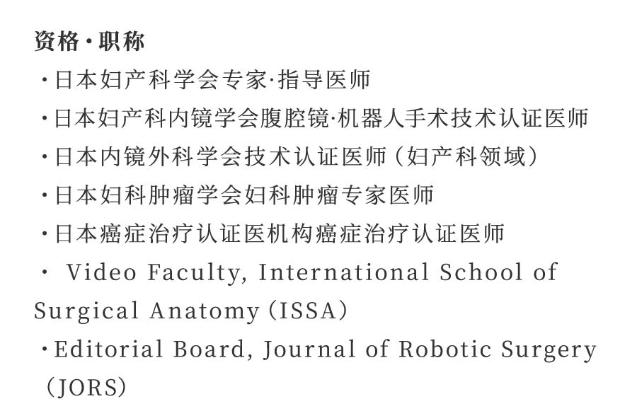 资格・职称 ・日本妇产科学会专家·指导医师 ・日本妇产科内镜学会腹腔镜·机器人手术技术认证医师 ・日本内镜外科学会技术认证医师（妇产科领域） ・日本妇科肿瘤学会妇科肿瘤专家医师 ・日本癌症治疗认证医机构癌症治疗认证医师 ・ Video Faculty, International School of Surgical Anatomy（ISSA） ・Editorial Board, Journal of Robotic Surgery（JORS）