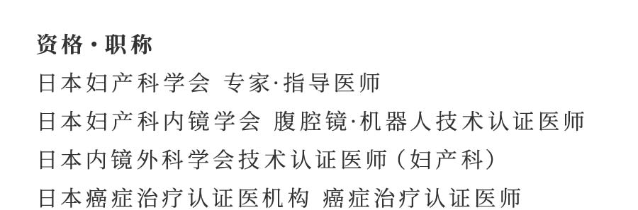 资格・职称 日本妇产科学会 专家·指导医师 日本妇产科内镜学会 腹腔镜·机器人技术认证医师 日本内镜外科学会技术认证医师（妇产科） 日本癌症治疗认证医机构 癌症治疗认证医师