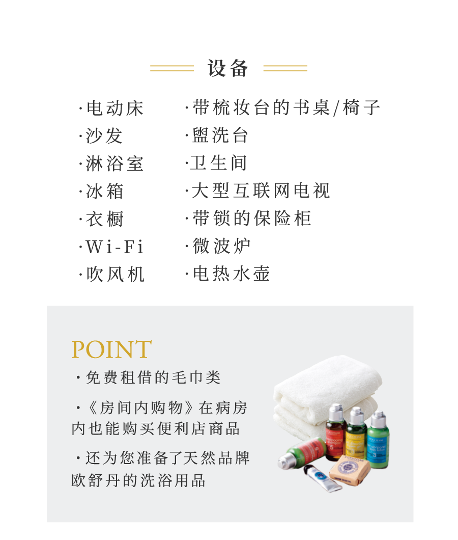·电动床 ·带梳妆台的书桌/椅子 ·沙发 ·盥洗台 ·淋浴室 ·卫生间 ·冰箱 ·大型互联网电视 ·衣橱 ·带锁的保险柜 ·Wi-Fi ·微波炉 ·吹风机 ·电热水壶 POINT ・免费租借的毛巾类 ・《房间内购物》在病房内也能购买便利店商品 ・还为您准备了天然品牌欧舒丹的洗浴用品
