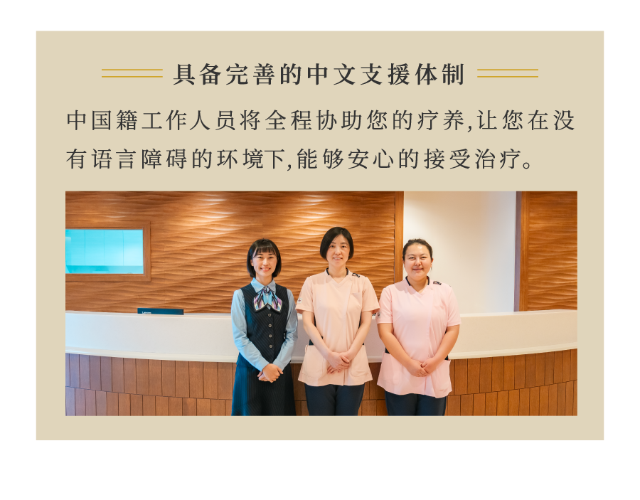 具备完善的中文支援体制 中国籍工作人员将全程协助您的疗养,让您在没有语言障碍的环境下,能够安心的接受治疗。