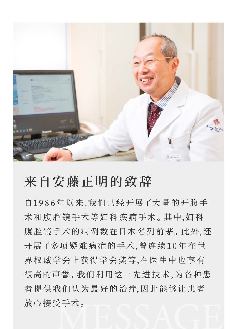 来自安藤正明的致辞 自1986年以来,我们已经开展了大量的开腹手术和腹腔镜手术等妇科疾病手术。其中,妇科腹腔镜手术的病例数在日本名列前茅。此外,还开展了多项疑难病症的手术,曾连续10年在世界权威学会上获得学会奖等,在医生中也享有很高的声誉。我们利用这一先进技术,为各种患者提供我们认为最好的治疗,因此能够让患者放心接受手术。